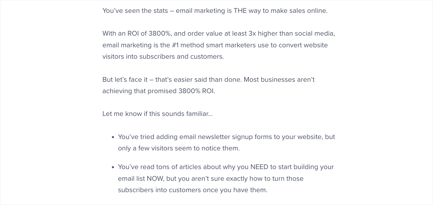 OptinMonster University sales letter that starts: "You’ve seen the stats – email marketing is THE way to make sales online. With an ROI of 3800%, and order value at least 3x higher than social media, email marketing is the #1 method smart marketers use to convert website visitors into subscribers and customers. But let’s face it – that’s easier said than done. Most businesses aren’t achieving that promised 3800% ROI. Let me know if this sounds familiar… You’ve tried adding email newsletter signup forms to your website, but only a few visitors seem to notice them. You’ve read tons of articles about why you NEED to start building your email list NOW, but you aren’t sure exactly how to turn those subscribers into customers once you have them."